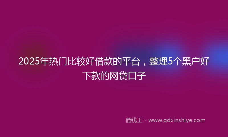 2025年热门比较好借款的平台，整理5个黑户好下款的网贷口子