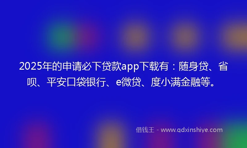 2025年的申请必下贷款app下载有：随身贷、省呗、平安口袋银行、e微贷、度小满金融等。