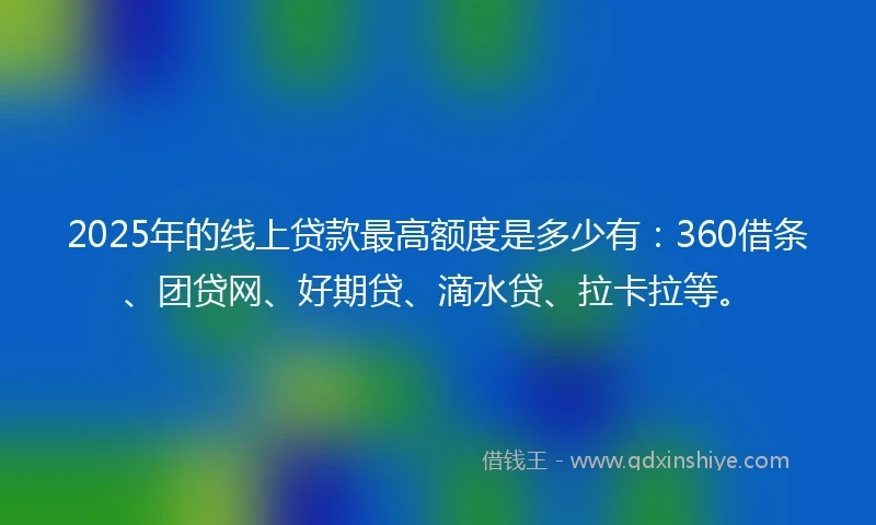 2025年的线上贷款最高额度是多少有:360借条、团贷网、好期贷、滴水贷、拉卡拉等。