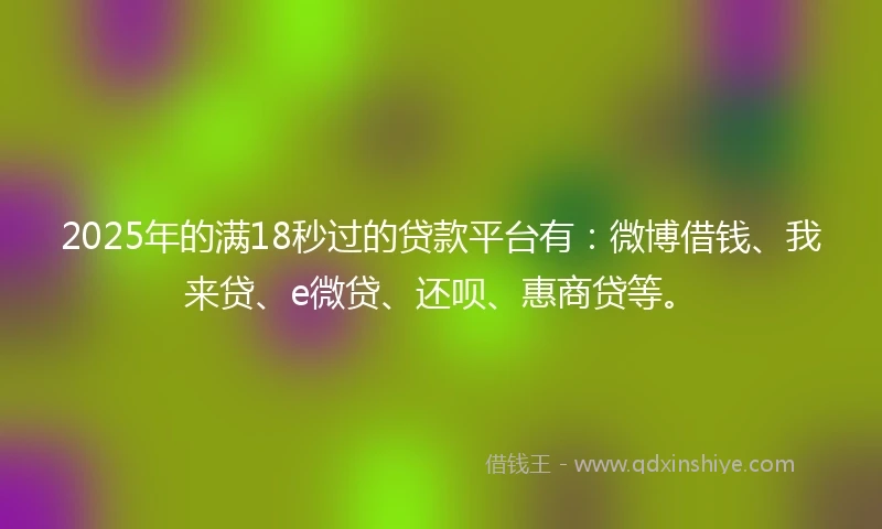 2025年的满18秒过的贷款平台有：微博借钱、我来贷、e微贷、还呗、惠商贷等。