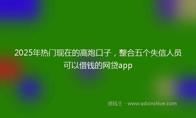 2025年热门现在的高炮口子，整合五个失信人员可以借钱的网贷app