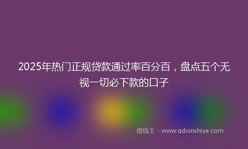 2025年热门正规贷款通过率百分百，盘点五个无视一切必下款的口子