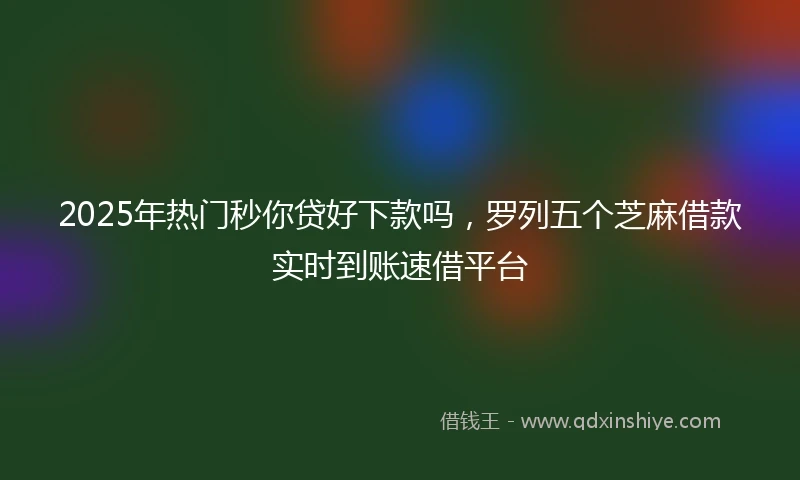 2025年热门秒你贷好下款吗，罗列五个芝麻借款实时到账速借平台