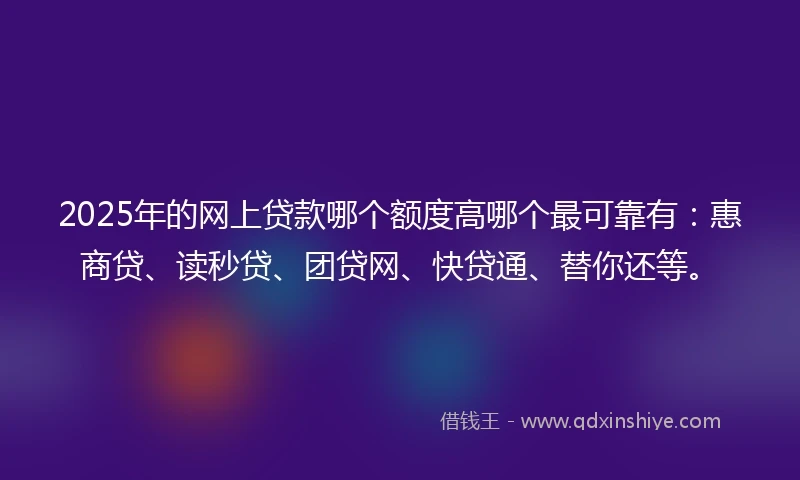 2025年的网上贷款哪个额度高哪个最可靠有：惠商贷、读秒贷、团贷网、快贷通、替你还等。