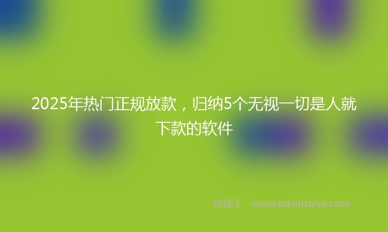 2025年热门正规放款，归纳5个无视一切是人就下款的软件