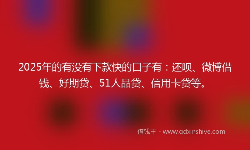 2025年的有没有下款快的口子有：还呗、微博借钱、好期贷、51人品贷、信用卡贷等。