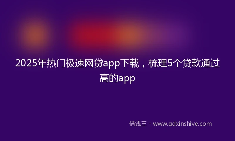 2025年热门极速网贷app下载，梳理5个贷款通过高的app