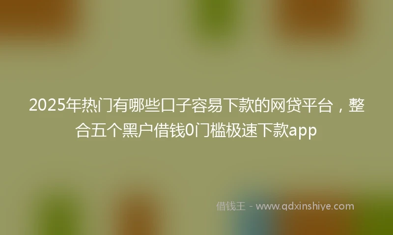 2025年热门有哪些口子容易下款的网贷平台，整合五个黑户借钱0门槛极速下款app