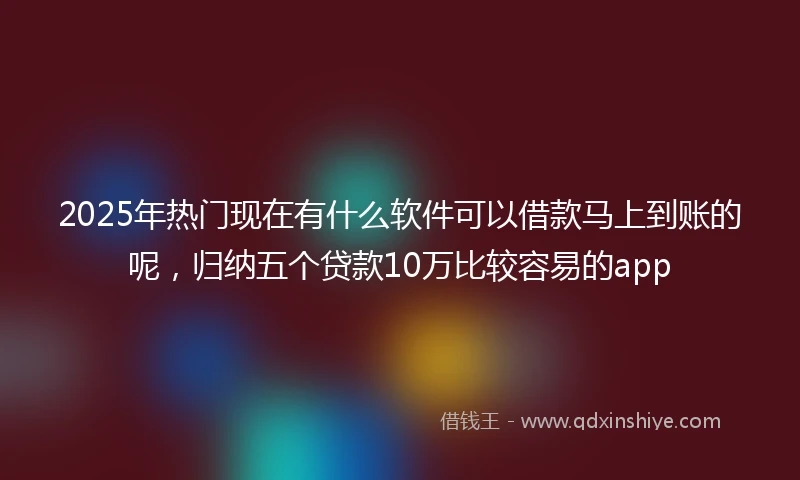 2025年热门现在有什么软件可以借款马上到账的呢，归纳五个贷款10万比较容易的app