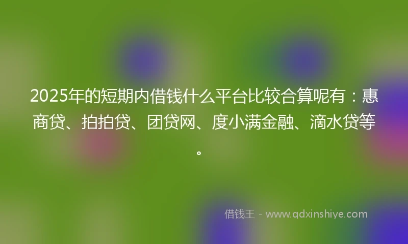 2025年的短期内借钱什么平台比较合算呢有：惠商贷、拍拍贷、团贷网、度小满金融、滴水贷等。