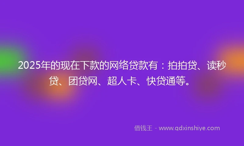 2025年的现在下款的网络贷款有：拍拍贷、读秒贷、团贷网、超人卡、快贷通等。