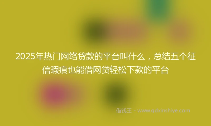 2025年热门网络贷款的平台叫什么，总结五个征信瑕疵也能借网贷轻松下款的平台