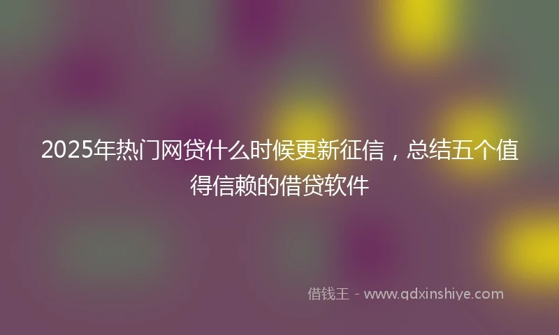 2025年热门网贷什么时候更新征信，总结五个值得信赖的借贷软件