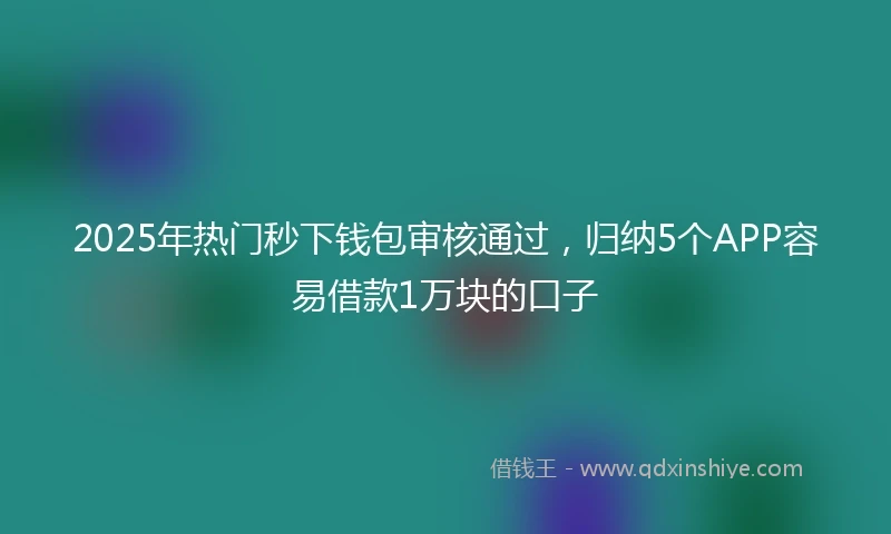 2025年热门秒下钱包审核通过，归纳5个APP容易借款1万块的口子