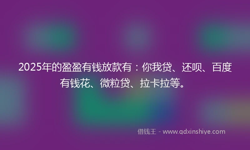 2025年的盈盈有钱放款有：你我贷、还呗、百度有钱花、微粒贷、拉卡拉等。