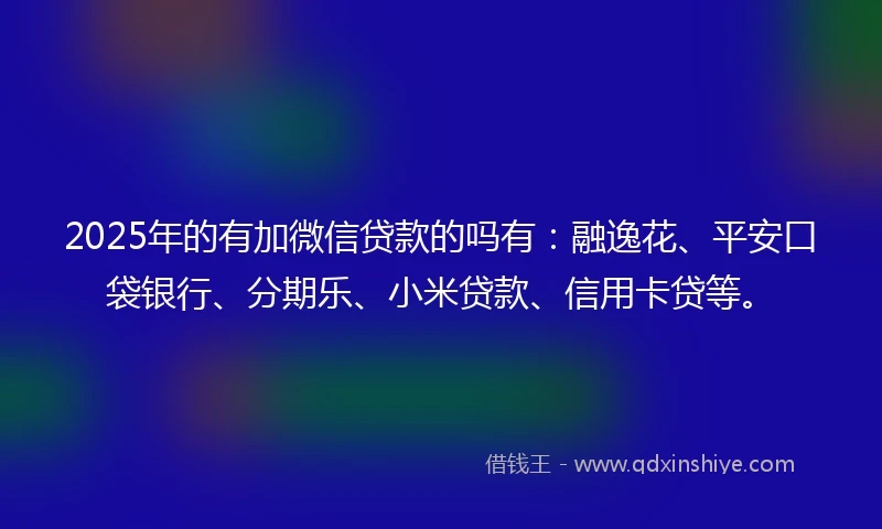 2025年的有加微信贷款的吗有：融逸花、平安口袋银行、分期乐、小米贷款、信用卡贷等。
