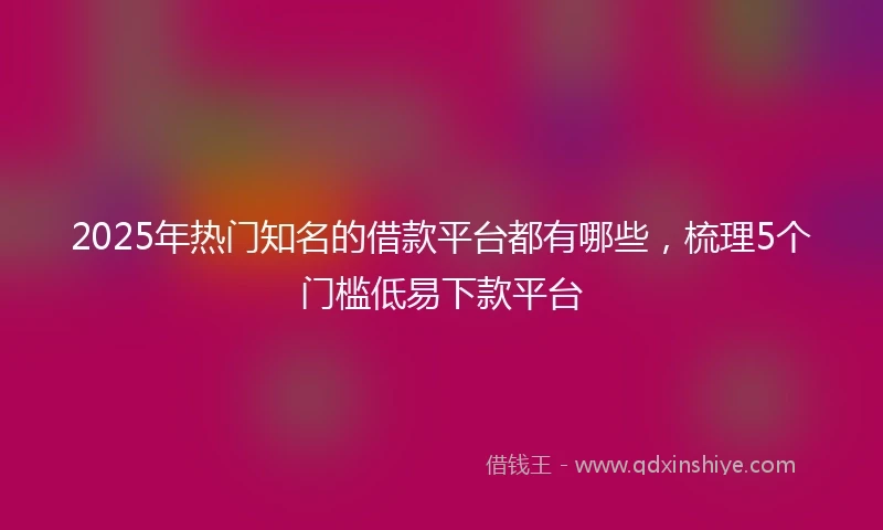 2025年热门知名的借款平台都有哪些，梳理5个门槛低易下款平台