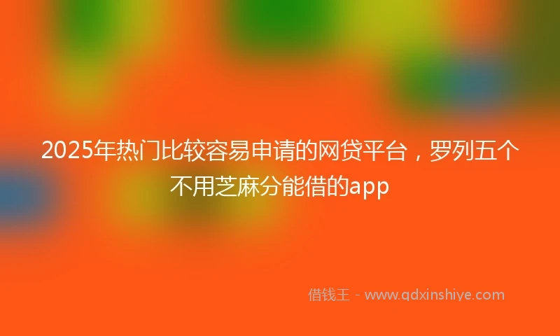 2025年热门比较容易申请的网贷平台，罗列五个不用芝麻分能借的app