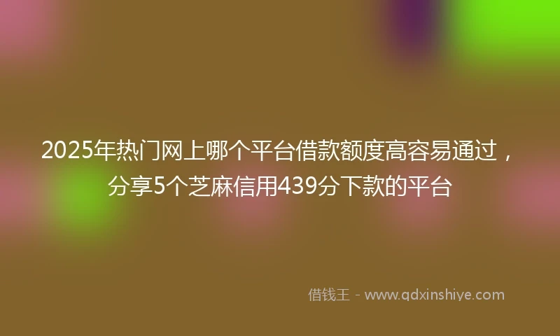 2025年热门网上哪个平台借款额度高容易通过,分享5个芝麻信用439分下款的平台