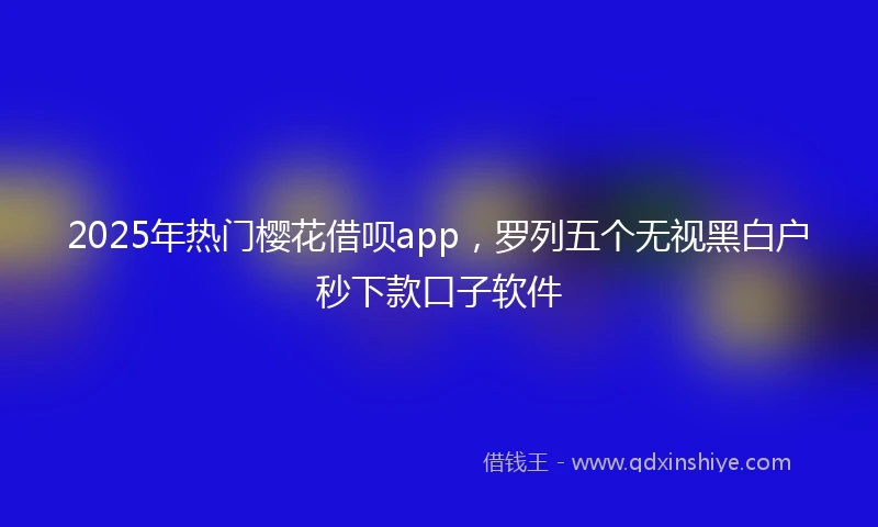 2025年热门樱花借呗app，罗列五个无视黑白户秒下款口子软件