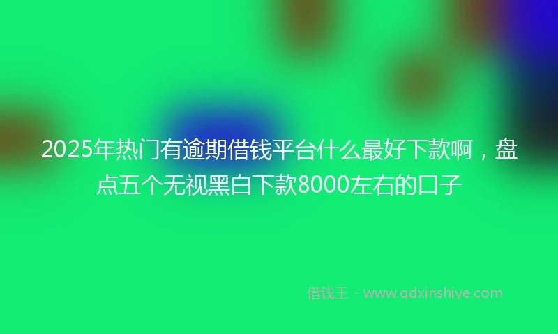 2025年热门有逾期借钱平台什么最好下款啊，盘点五个无视黑白下款8000左右的口子