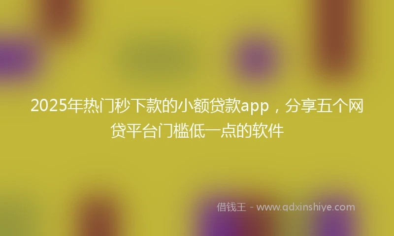 2025年热门秒下款的小额贷款app，分享五个网贷平台门槛低一点的软件