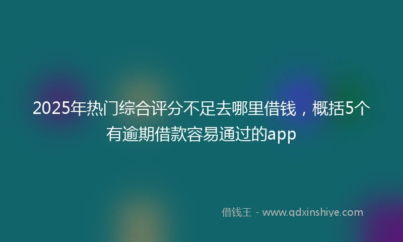 2025年热门综合评分不足去哪里借钱，概括5个有逾期借款容易通过的app