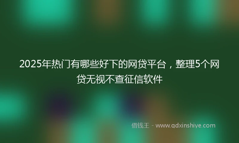 2025年热门有哪些好下的网贷平台，整理5个网贷无视不查征信软件