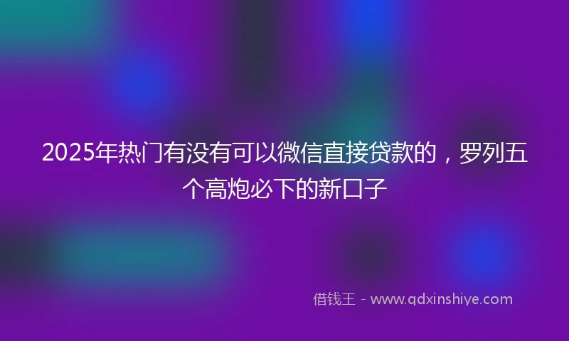 2025年热门有没有可以微信直接贷款的，罗列五个高炮必下的新口子