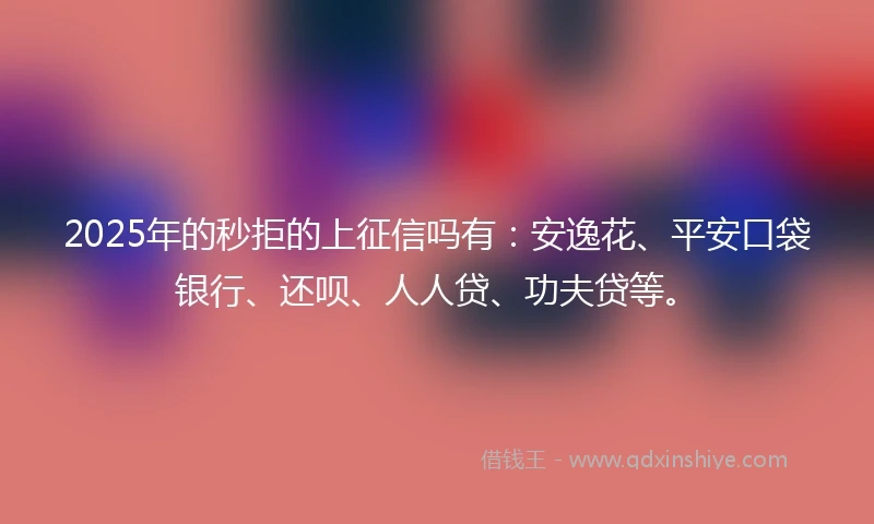 2025年的秒拒的上征信吗有：安逸花、平安口袋银行、还呗、人人贷、功夫贷等。