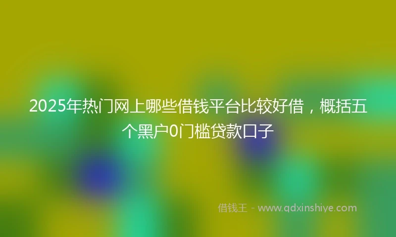 2025年热门网上哪些借钱平台比较好借，概括五个黑户0门槛贷款口子
