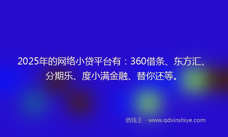 2025年的网络小贷平台有：360借条、东方汇、分期乐、度小满金融、替你还等。
