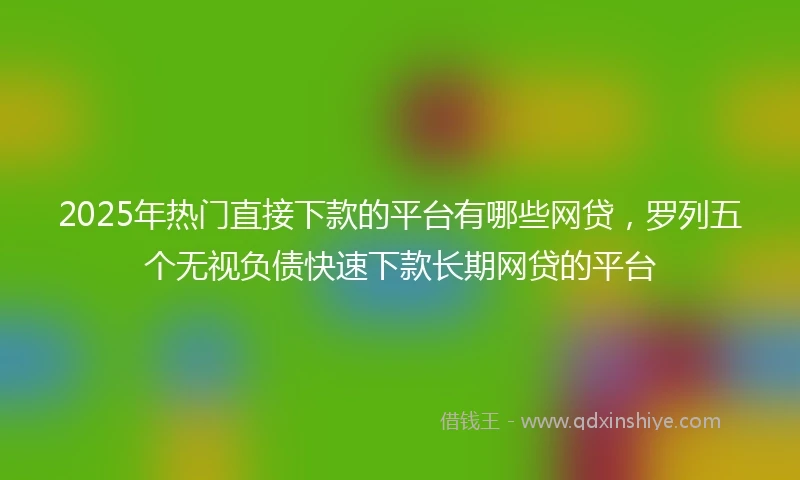 2025年热门直接下款的平台有哪些网贷，罗列五个无视负债快速下款长期网贷的平台