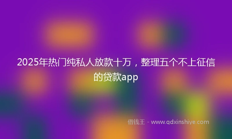 2025年热门纯私人放款十万，整理五个不上征信的贷款app