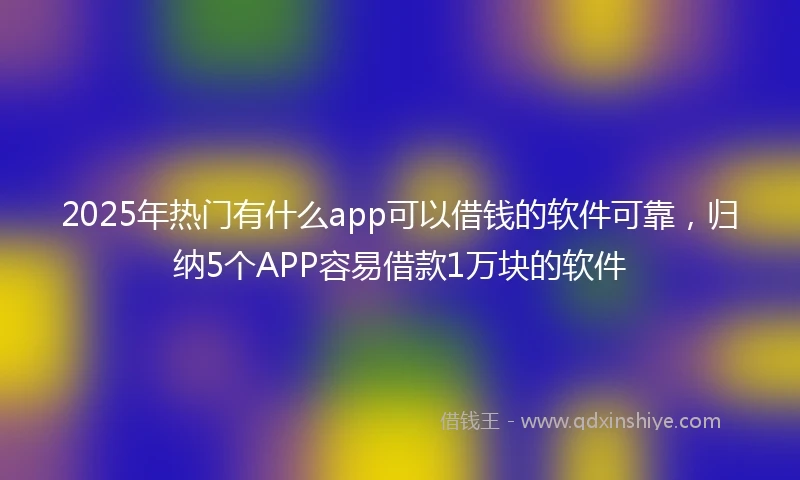 2025年热门有什么app可以借钱的软件可靠，归纳5个APP容易借款1万块的软件