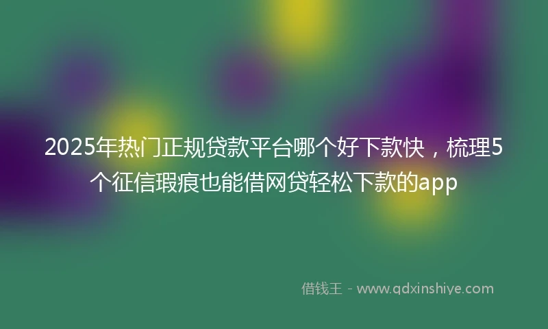 2025年热门正规贷款平台哪个好下款快，梳理5个征信瑕疵也能借网贷轻松下款的app