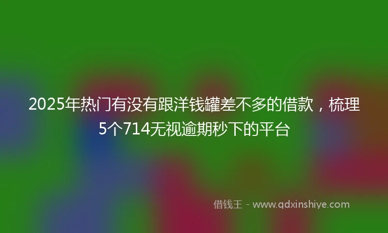 2025年热门有没有跟洋钱罐差不多的借款，梳理5个714无视逾期秒下的平台