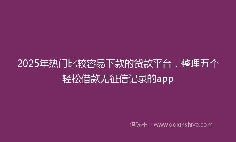 2025年热门比较容易下款的贷款平台，整理五个轻松借款无征信记录的app