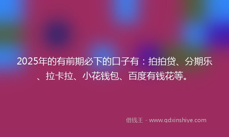 2025年的有前期必下的口子有：拍拍贷、分期乐、拉卡拉、小花钱包、百度有钱花等。
