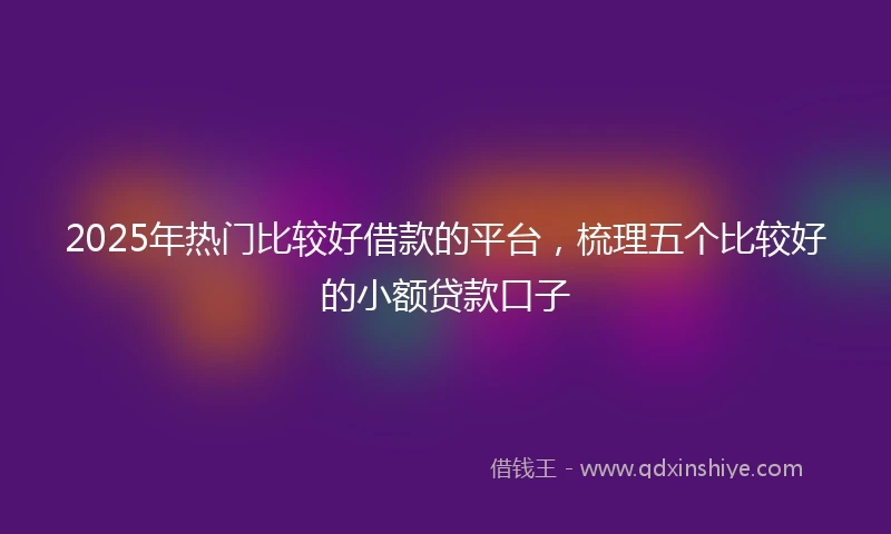 2025年热门比较好借款的平台，梳理五个比较好的小额贷款口子