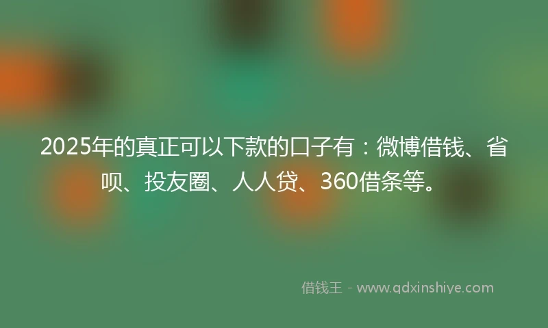 2025年的真正可以下款的口子有：微博借钱、省呗、投友圈、人人贷、360借条等。