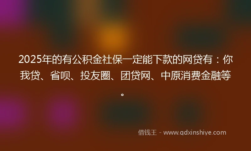 2025年的有公积金社保一定能下款的网贷有：你我贷、省呗、投友圈、团贷网、中原消费金融等。