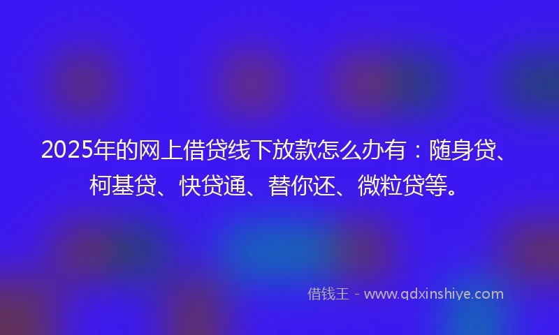 2025年的网上借贷线下放款怎么办有:随身贷、柯基贷、快贷通、替你还、微粒贷等。