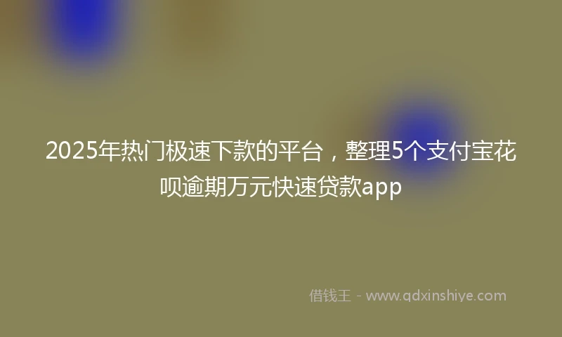 2025年热门极速下款的平台，整理5个支付宝花呗逾期万元快速贷款app