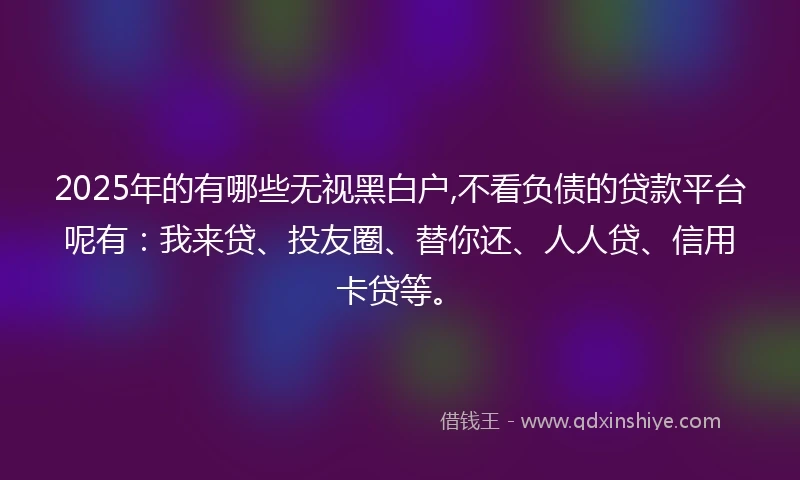 2025年的有哪些无视黑白户,不看负债的贷款平台呢有：我来贷、投友圈、替你还、人人贷、信用卡贷等。