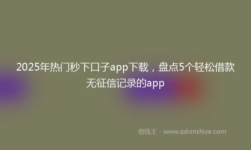 2025年热门秒下口子app下载，盘点5个轻松借款无征信记录的app