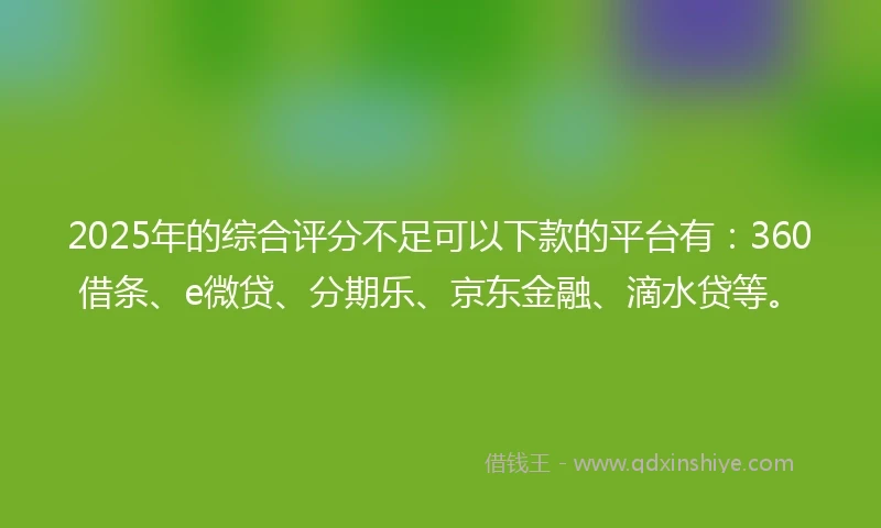 2025年的综合评分不足可以下款的平台有：360借条、e微贷、分期乐、京东金融、滴水贷等。