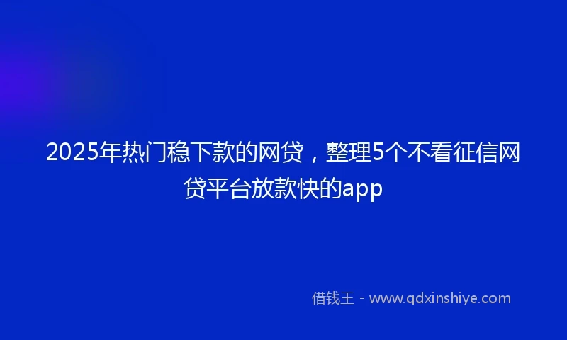 2025年热门稳下款的网贷，整理5个不看征信网贷平台放款快的app
