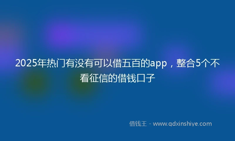 2025年热门有没有可以借五百的app，整合5个不看征信的借钱口子