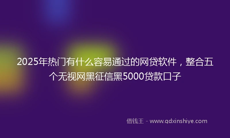 2025年热门有什么容易通过的网贷软件，整合五个无视网黑征信黑5000贷款口子